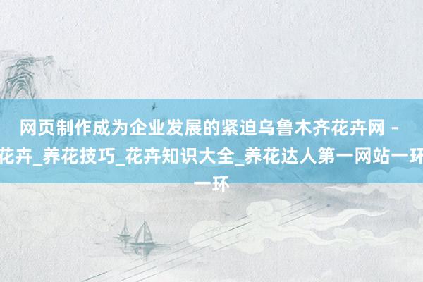 网页制作成为企业发展的紧迫﻿乌鲁木齐花卉网 - 花卉_养花技巧_花卉知识大全_养花达人第一网站﻿一环