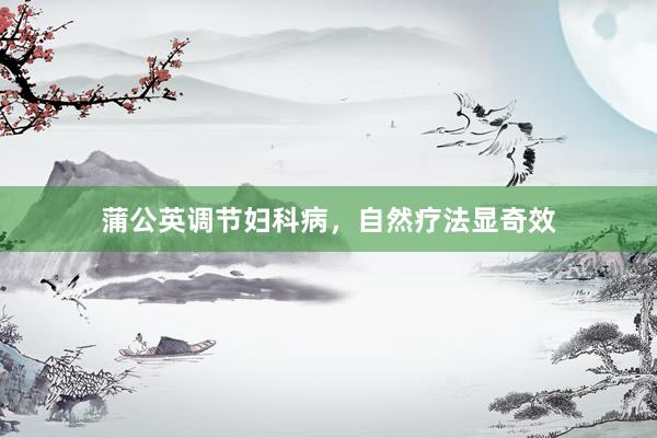 蒲公英调节妇科病,自然疗法显奇效