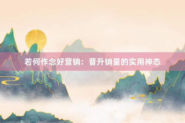 若何作念好营销：晋升销量的实用神态